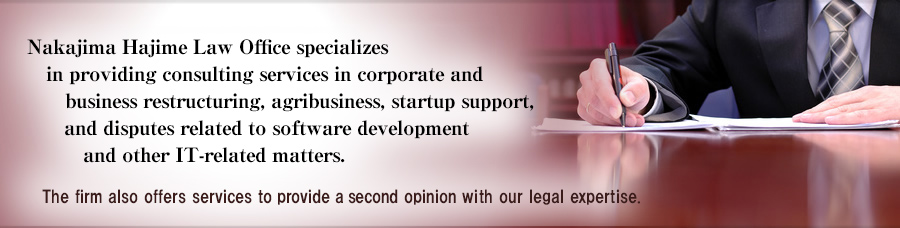 Nakajima Hajime Law Office specializes in providing consulting services in corporate and business restructuring, agribusiness, startup support, and disputes related to software development and other IT-related matters.The firm also offers services to provide a second opinion with our legal expertise.